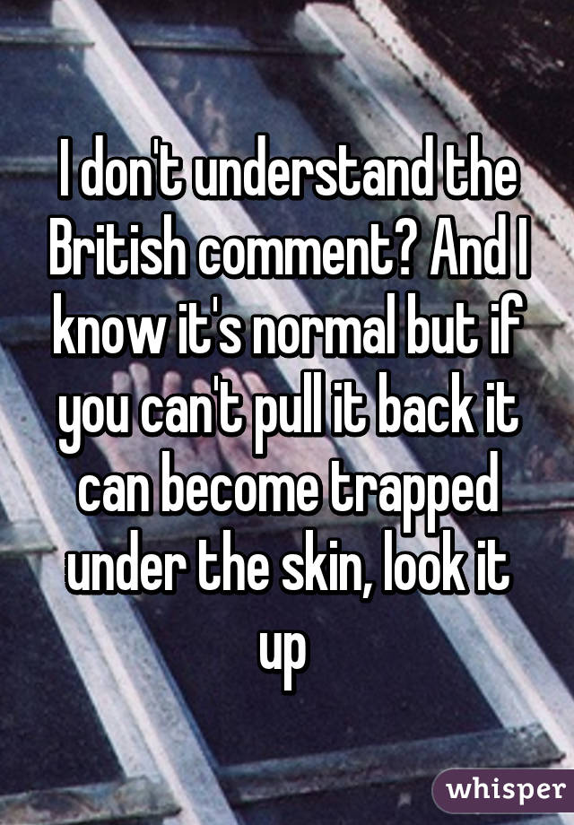 I don't understand the British comment? And I know it's normal but if you can't pull it back it can become trapped under the skin, look it up 