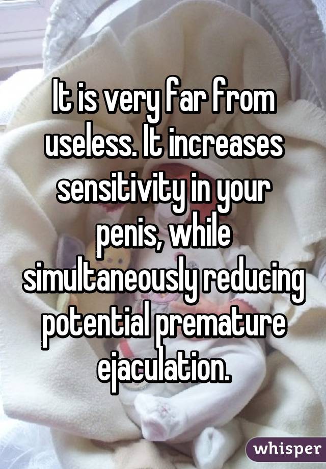 It is very far from useless. It increases sensitivity in your penis, while simultaneously reducing potential premature ejaculation.