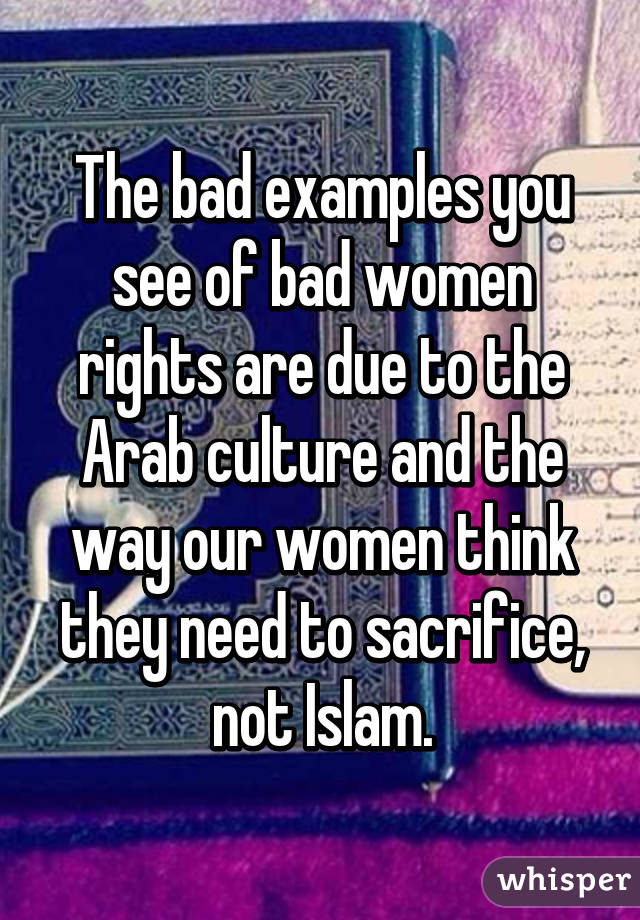 The bad examples you see of bad women rights are due to the Arab culture and the way our women think they need to sacrifice, not Islam.