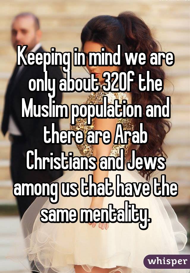 Keeping in mind we are only about 32% of the Muslim population and there are Arab Christians and Jews among us that have the same mentality.