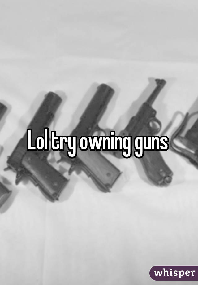 Lol try owning guns 