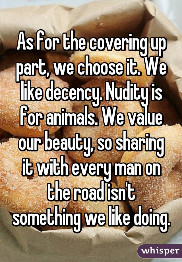 As for the covering up part, we choose it. We like decency. Nudity is for animals. We value our beauty, so sharing it with every man on the road isn't something we like doing.