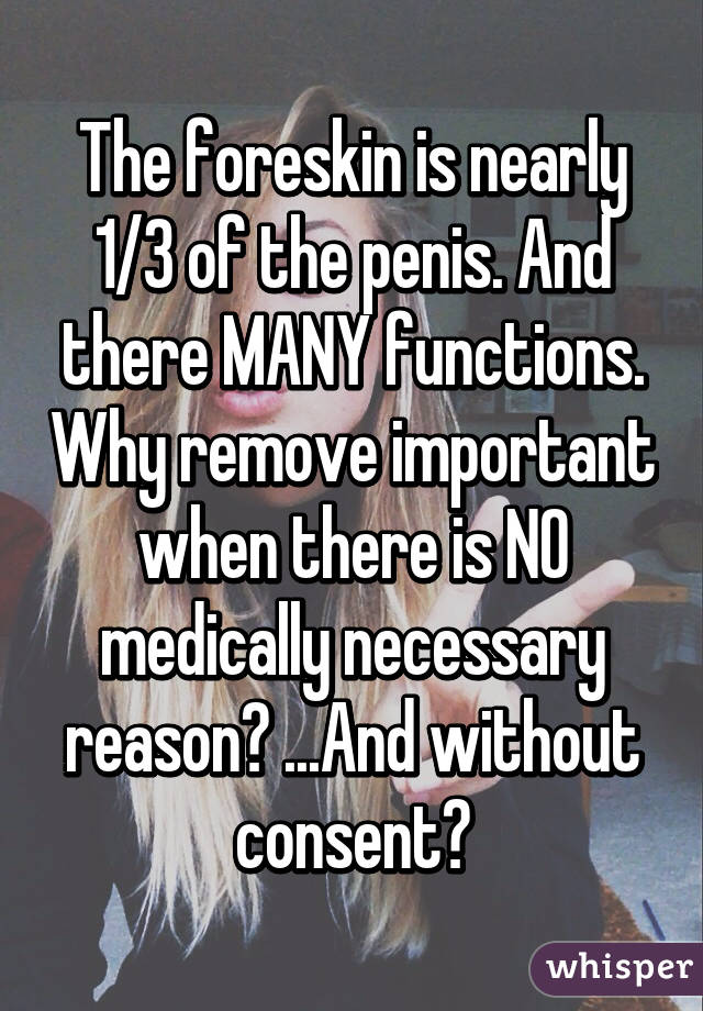 The foreskin is nearly 1/3 of the penis. And there MANY functions. Why remove important when there is NO medically necessary reason? ...And without consent?