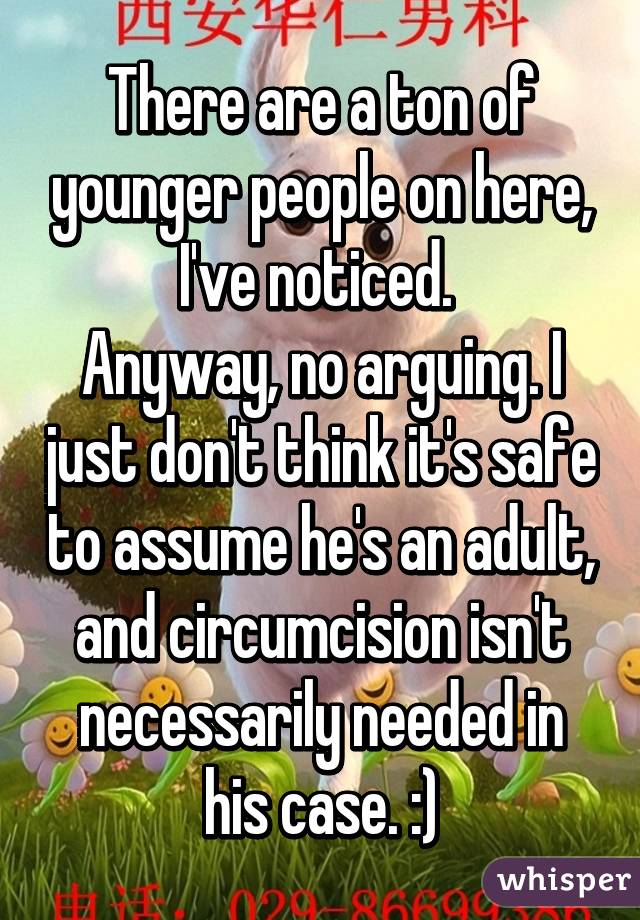 There are a ton of younger people on here, I've noticed. 
Anyway, no arguing. I just don't think it's safe to assume he's an adult, and circumcision isn't necessarily needed in his case. :)