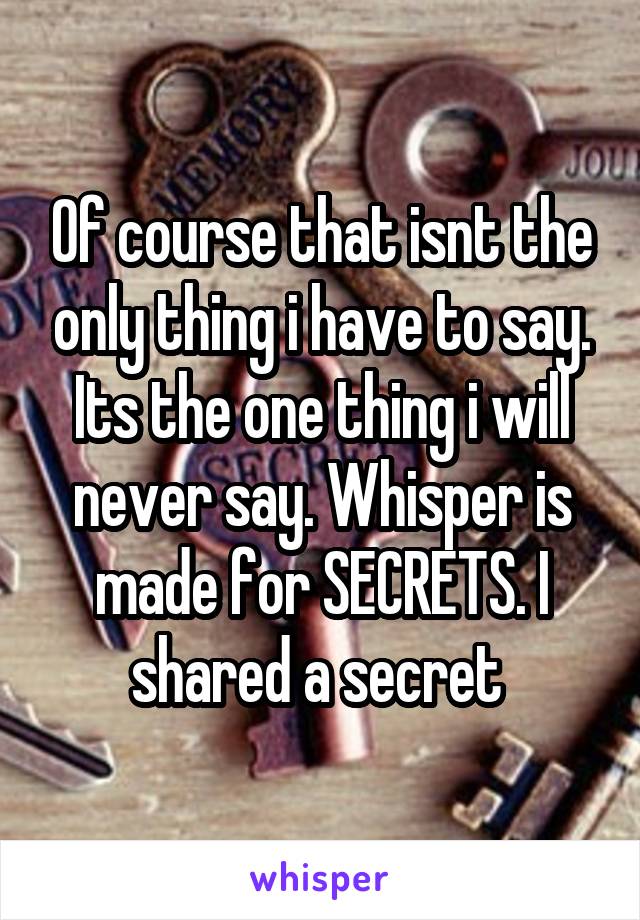 Of course that isnt the only thing i have to say. Its the one thing i will never say. Whisper is made for SECRETS. I shared a secret 