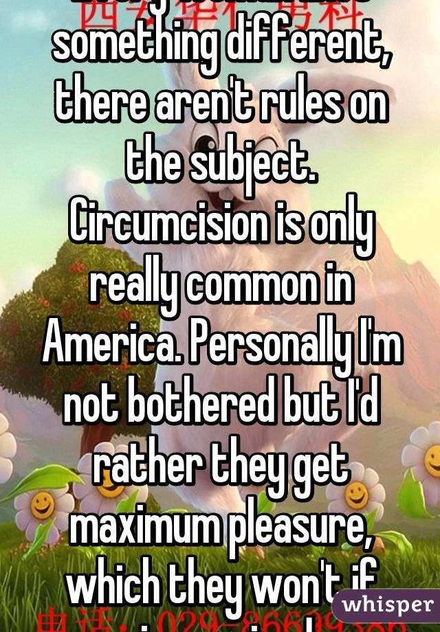 Every woman likes something different, there aren't rules on the subject. Circumcision is only really common in America. Personally I'm not bothered but I'd rather they get maximum pleasure, which they won't if circumcised.