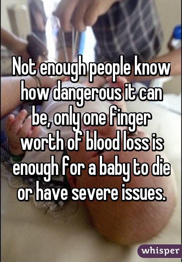 Not enough people know how dangerous it can be, only one finger worth of blood loss is enough for a baby to die or have severe issues.