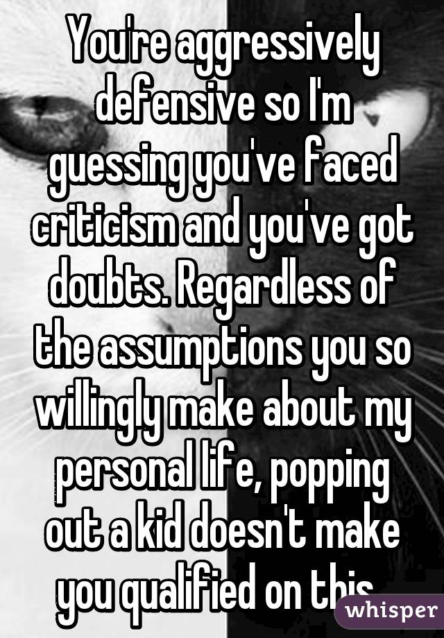 You're aggressively defensive so I'm guessing you've faced criticism and you've got doubts. Regardless of the assumptions you so willingly make about my personal life, popping out a kid doesn't make you qualified on this. 