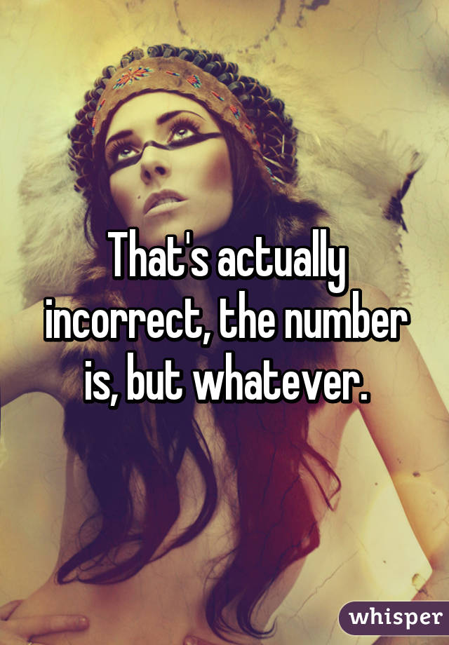 That's actually incorrect, the number is, but whatever.