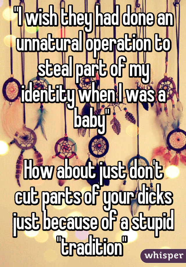 "I wish they had done an unnatural operation to steal part of my identity when I was a baby" 

How about just don't cut parts of your dicks just because of a stupid "tradition" 