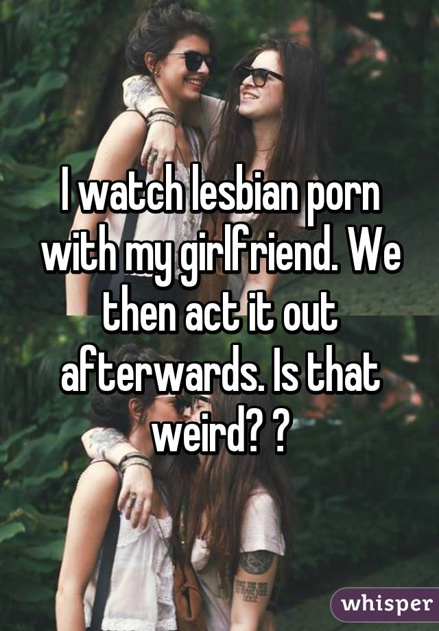 I watch lesbian porn with my girlfriend. We then act it out afterwards. Is that weird? 😕