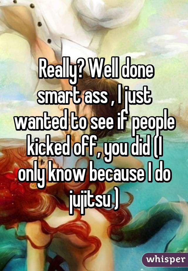  Really? Well done smart ass , I just wanted to see if people kicked off, you did (I only know because I do jujitsu )