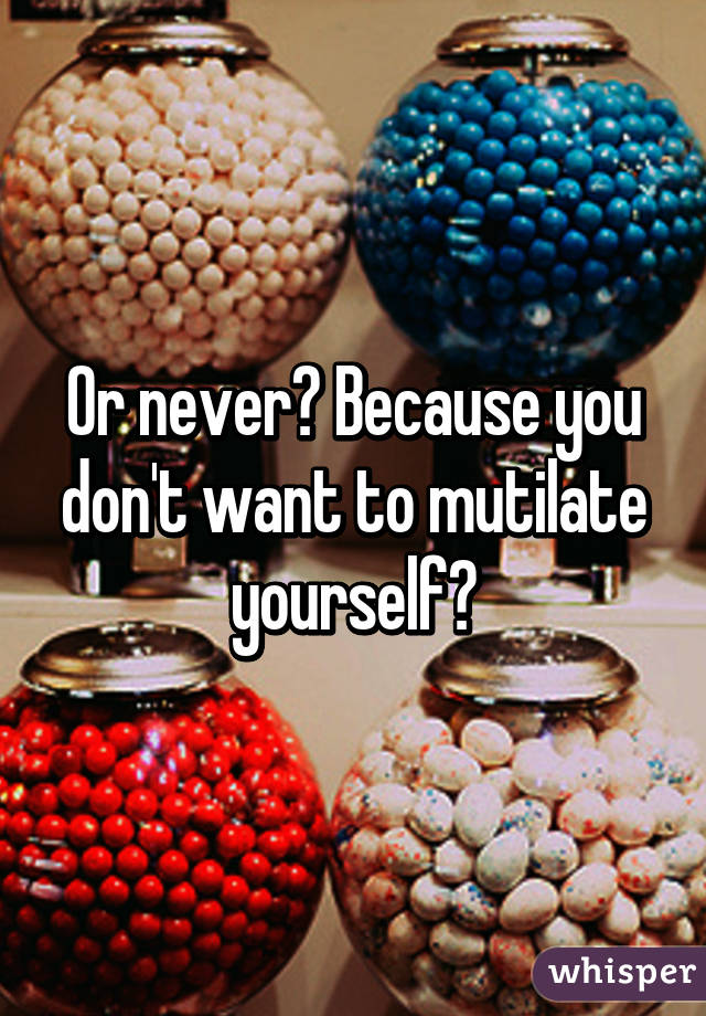 Or never? Because you don't want to mutilate yourself?