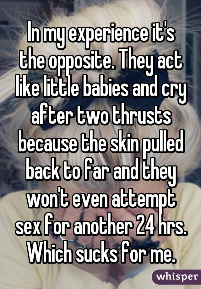 In my experience it's the opposite. They act like little babies and cry after two thrusts because the skin pulled back to far and they won't even attempt sex for another 24 hrs. Which sucks for me.