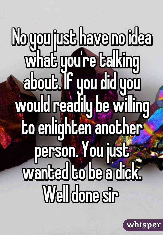 No you just have no idea what you're talking about. If you did you would readily be willing to enlighten another person. You just wanted to be a dick. Well done sir 