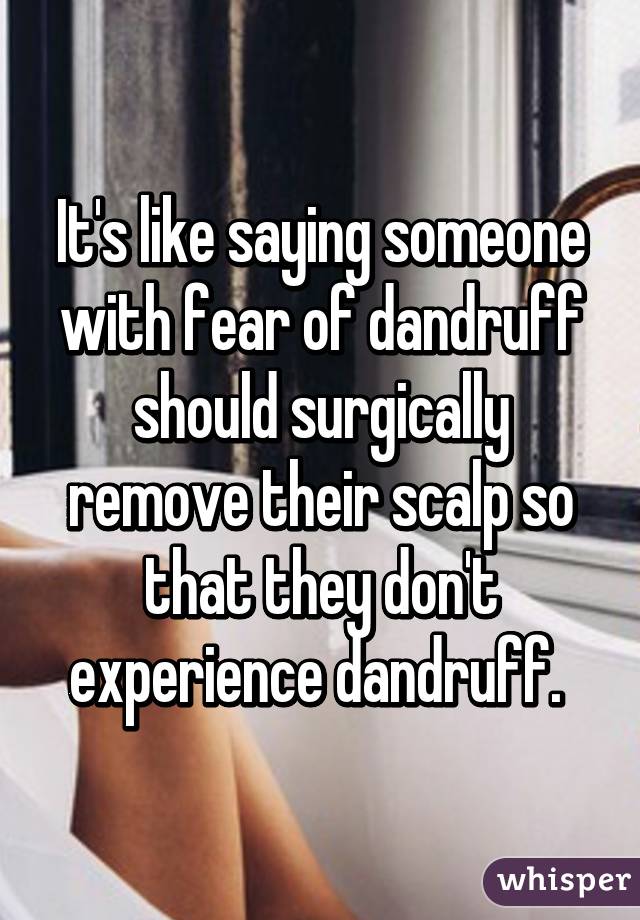 It's like saying someone with fear of dandruff should surgically remove their scalp so that they don't experience dandruff. 