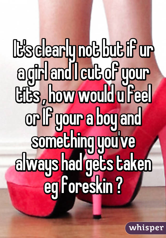 It's clearly not but if ur a girl and I cut of your tits , how would u feel or If your a boy and something you've always had gets taken eg foreskin ?