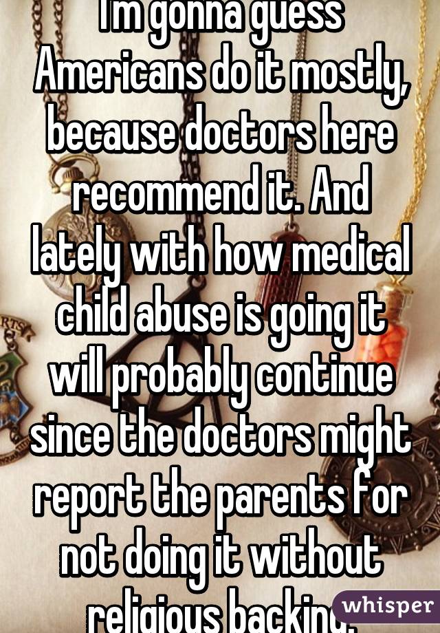 I'm gonna guess Americans do it mostly, because doctors here recommend it. And lately with how medical child abuse is going it will probably continue since the doctors might report the parents for not doing it without religious backing.