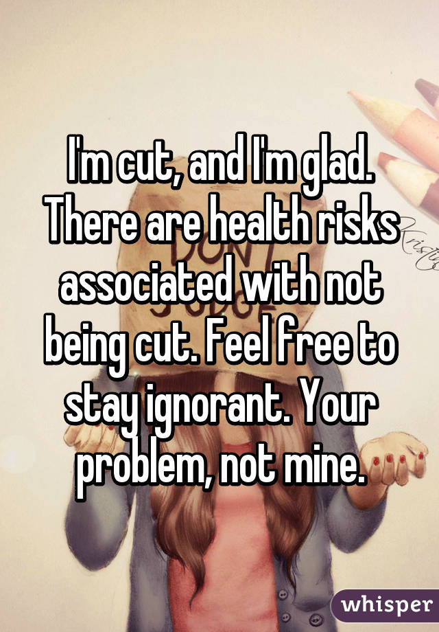 I'm cut, and I'm glad. There are health risks associated with not being cut. Feel free to stay ignorant. Your problem, not mine.