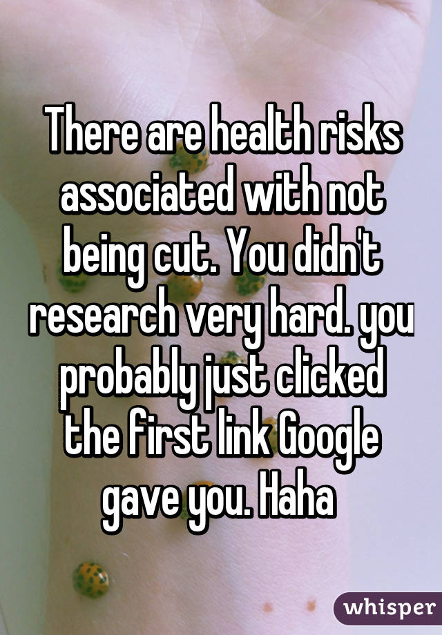 There are health risks associated with not being cut. You didn't research very hard. you probably just clicked the first link Google gave you. Haha 