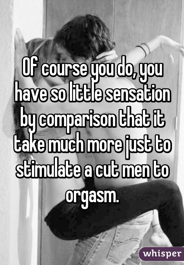 Of course you do, you have so little sensation by comparison that it take much more just to stimulate a cut men to orgasm.