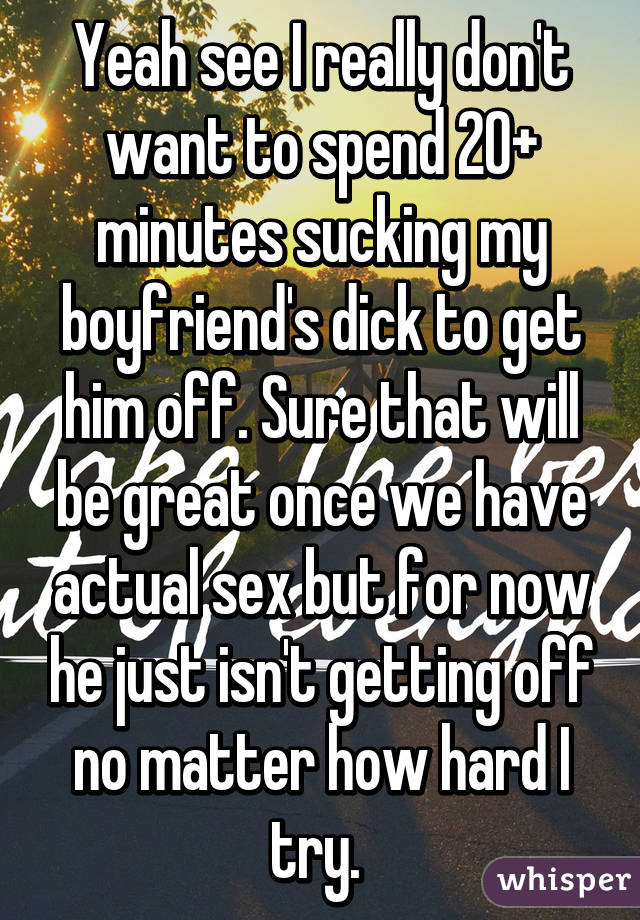 Yeah see I really don't want to spend 20+ minutes sucking my boyfriend's dick to get him off. Sure that will be great once we have actual sex but for now he just isn't getting off no matter how hard I try. 