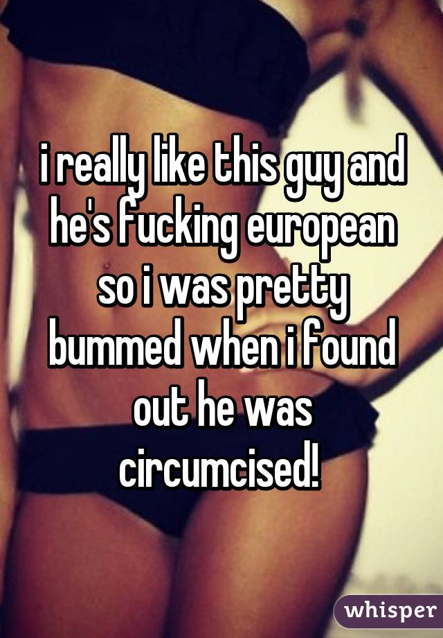 i really like this guy and he's fucking european so i was pretty bummed when i found out he was circumcised! 