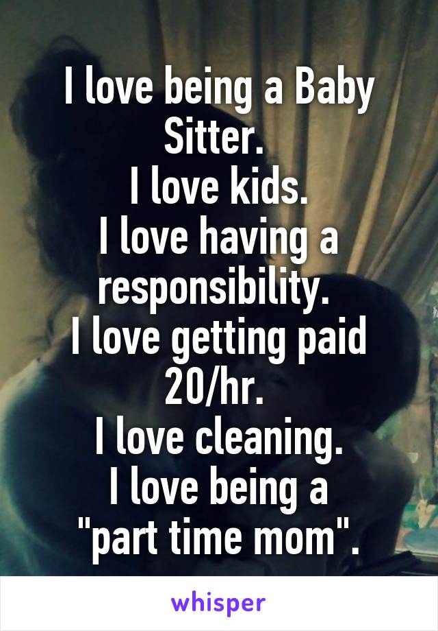 I love being a Baby Sitter. 
I love kids.
I love having a responsibility. 
I love getting paid 20/hr. 
I love cleaning.
I love being a
 "part time mom". 