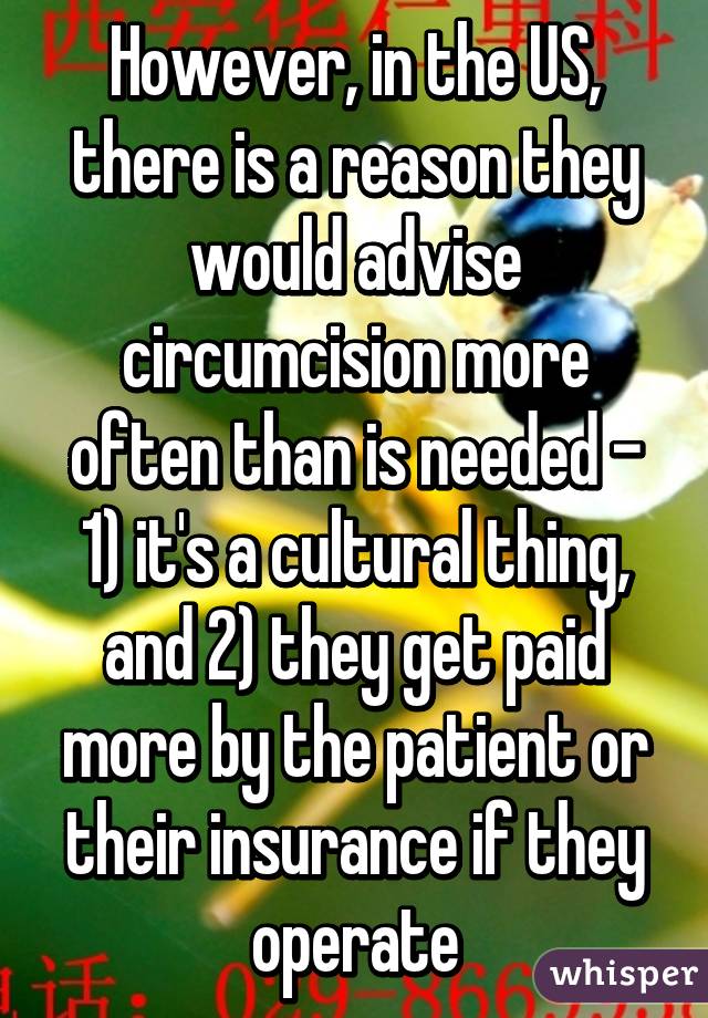 However, in the US, there is a reason they would advise circumcision more often than is needed - 1) it's a cultural thing, and 2) they get paid more by the patient or their insurance if they operate