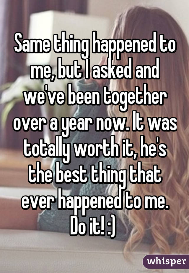 Same thing happened to me, but I asked and we've been together over a year now. It was totally worth it, he's the best thing that ever happened to me. Do it! :) 