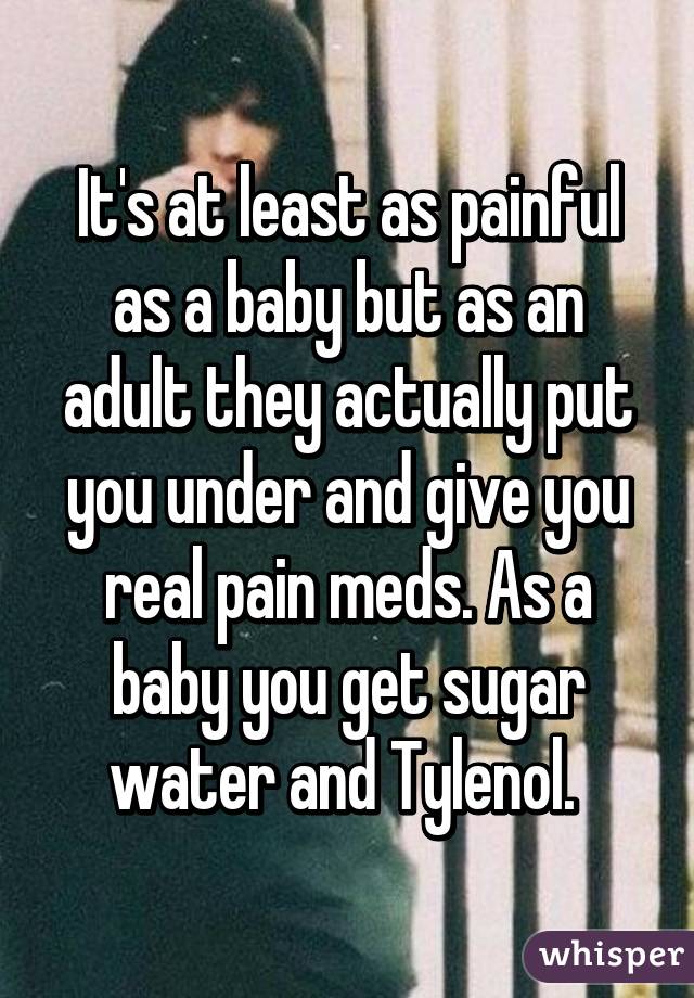 It's at least as painful as a baby but as an adult they actually put you under and give you real pain meds. As a baby you get sugar water and Tylenol. 