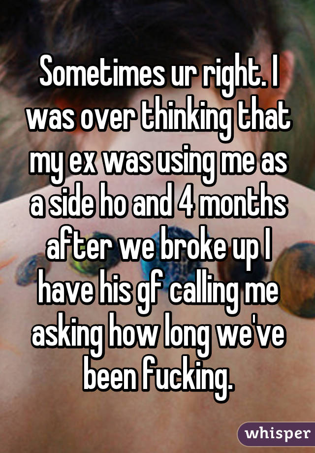 Sometimes ur right. I was over thinking that my ex was using me as a side ho and 4 months after we broke up I have his gf calling me asking how long we've been fucking.