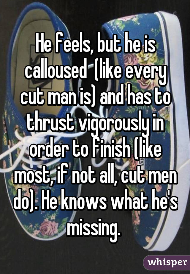 He feels, but he is calloused  (like every cut man is) and has to thrust vigorously in order to finish (like most, if not all, cut men do). He knows what he's missing. 