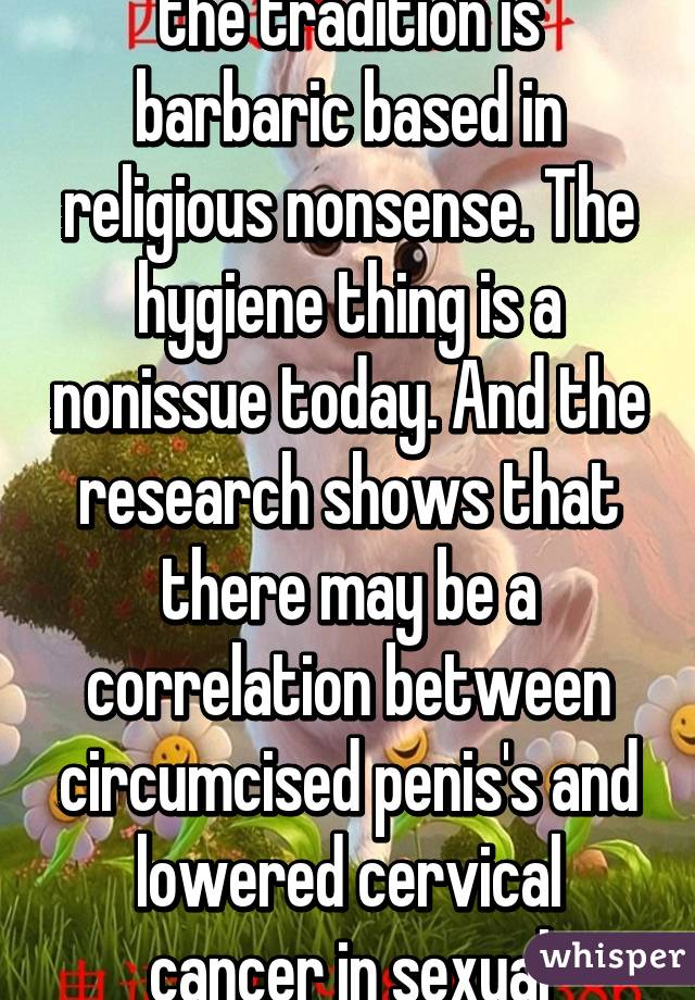 Well I would argue that the tradition is barbaric based in religious nonsense. The hygiene thing is a nonissue today. And the research shows that there may be a correlation between circumcised penis's and lowered cervical cancer in sexual partners. 