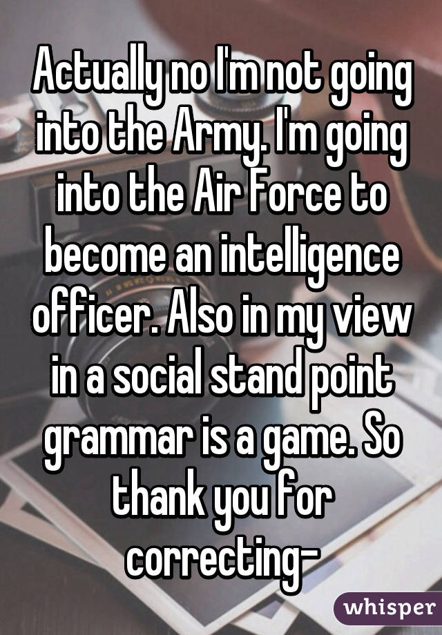 Actually no I'm not going into the Army. I'm going into the Air Force to become an intelligence officer. Also in my view in a social stand point grammar is a game. So thank you for correcting-