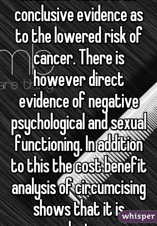 However there is no conclusive evidence as to the lowered risk of cancer. There is however direct evidence of negative psychological and sexual functioning. In addition to this the cost benefit analysis of circumcising shows that it is prudent as  