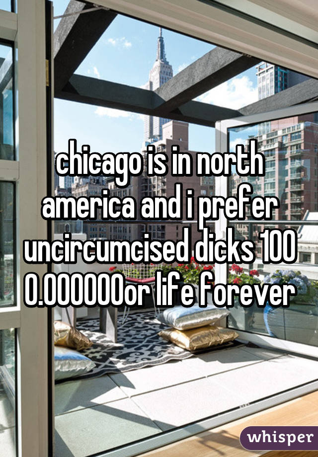 chicago is in north america and i prefer uncircumcised dicks 100% for life forever