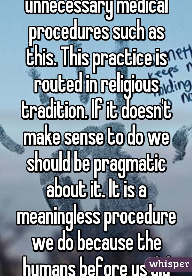 A society to stop unnecessary medical procedures such as this. This practice is routed in religious tradition. If it doesn't make sense to do we should be pragmatic about it. It is a meaningless procedure we do because the humans before us did it.. 