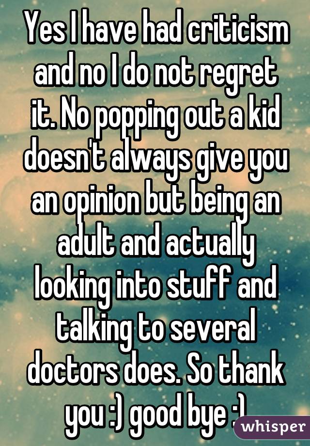 Yes I have had criticism and no I do not regret it. No popping out a kid doesn't always give you an opinion but being an adult and actually looking into stuff and talking to several doctors does. So thank you :) good bye :)