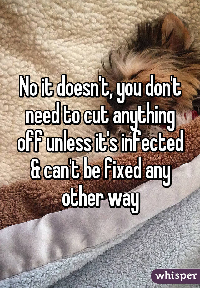 No it doesn't, you don't need to cut anything off unless it's infected & can't be fixed any other way