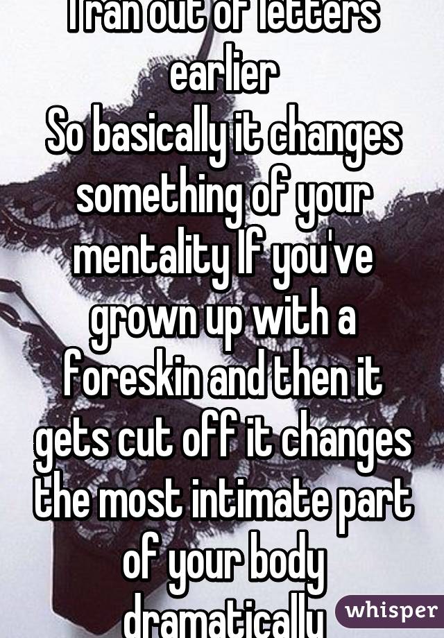 I ran out of letters earlier
So basically it changes something of your mentality If you've grown up with a foreskin and then it gets cut off it changes the most intimate part of your body dramatically