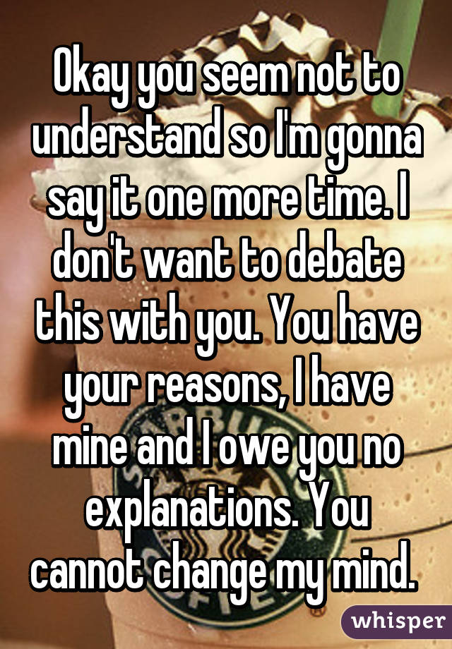 Okay you seem not to understand so I'm gonna say it one more time. I don't want to debate this with you. You have your reasons, I have mine and I owe you no explanations. You cannot change my mind. 