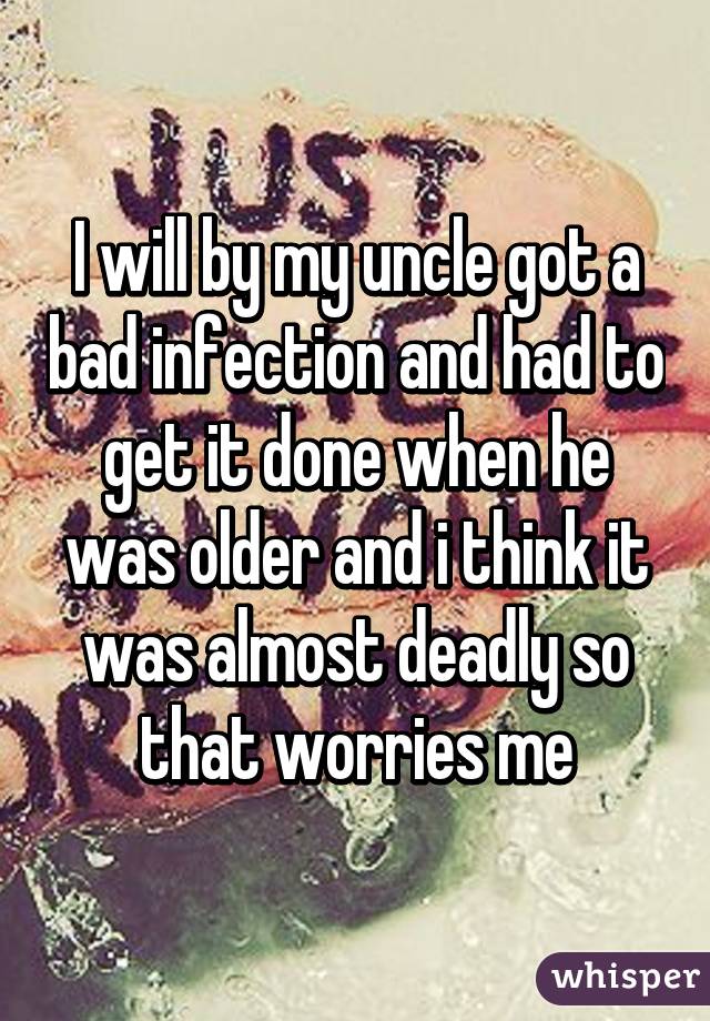 I will by my uncle got a bad infection and had to get it done when he was older and i think it was almost deadly so that worries me