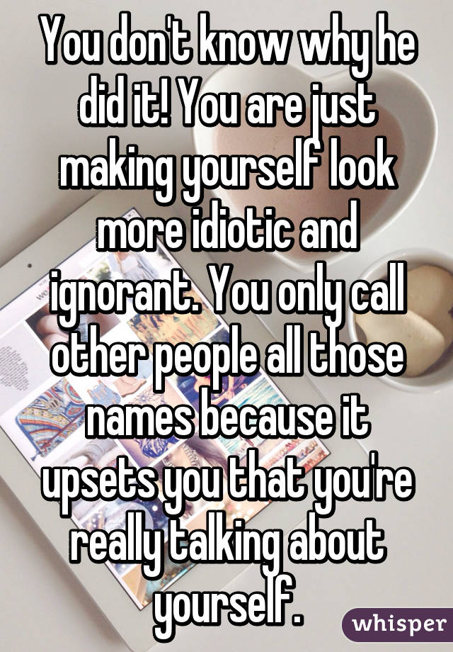 You don't know why he did it! You are just making yourself look more idiotic and ignorant. You only call other people all those names because it upsets you that you're really talking about yourself.