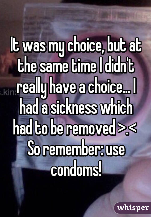 It was my choice, but at the same time I didn't really have a choice... I had a sickness which had to be removed >.< 
So remember: use condoms!