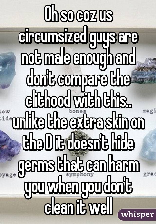 Oh so coz us circumsized guys are not male enough and don't compare the clithood with this.. unlike the extra skin on the D it doesn't hide germs that can harm you when you don't clean it well