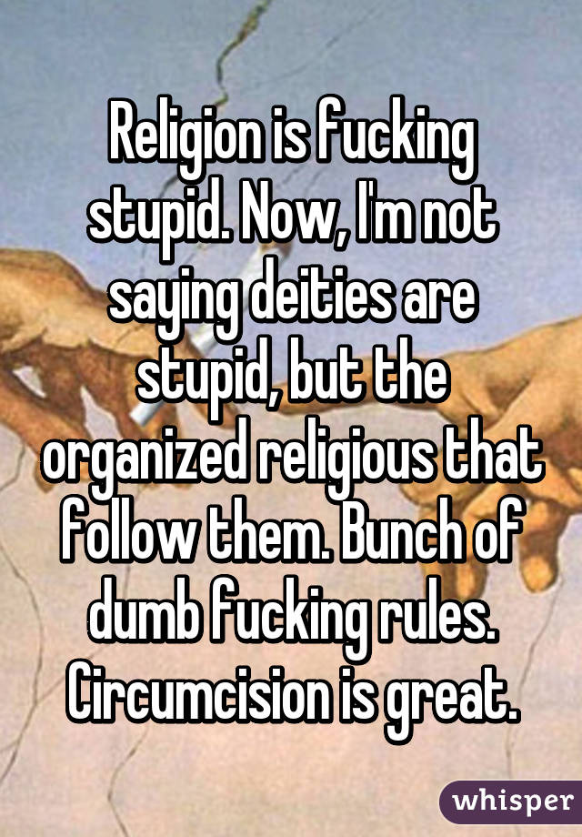 Religion is fucking stupid. Now, I'm not saying deities are stupid, but the organized religious that follow them. Bunch of dumb fucking rules. Circumcision is great.