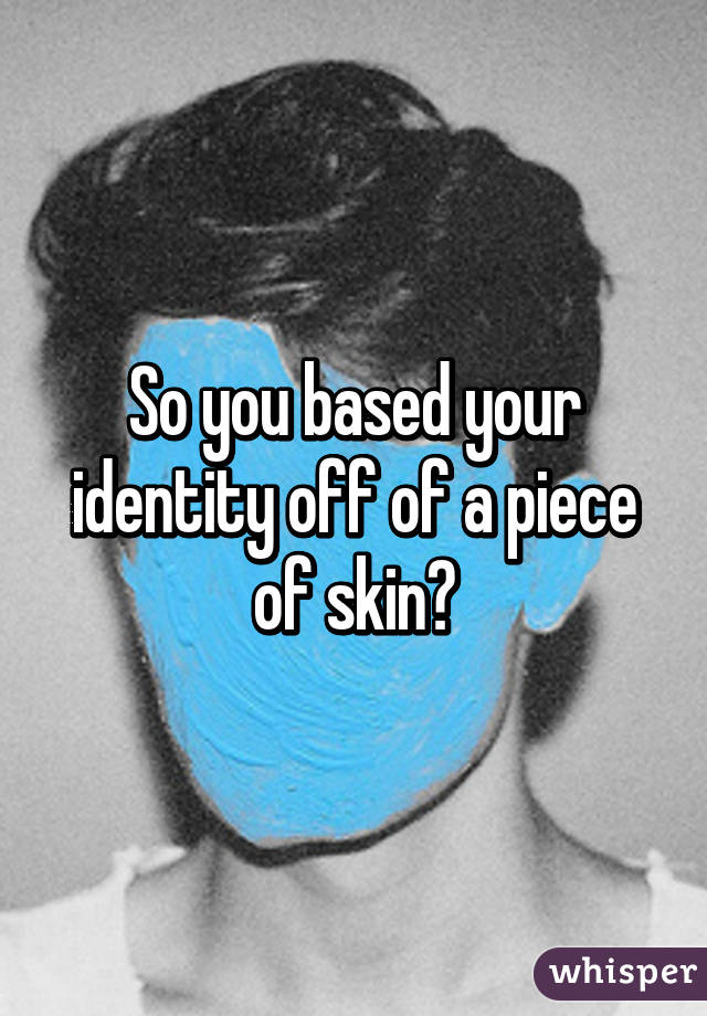 So you based your identity off of a piece of skin?