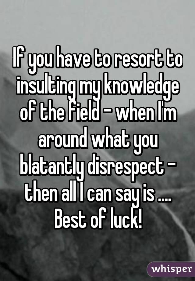 If you have to resort to insulting my knowledge of the field - when I'm around what you blatantly disrespect - then all I can say is ....
Best of luck!