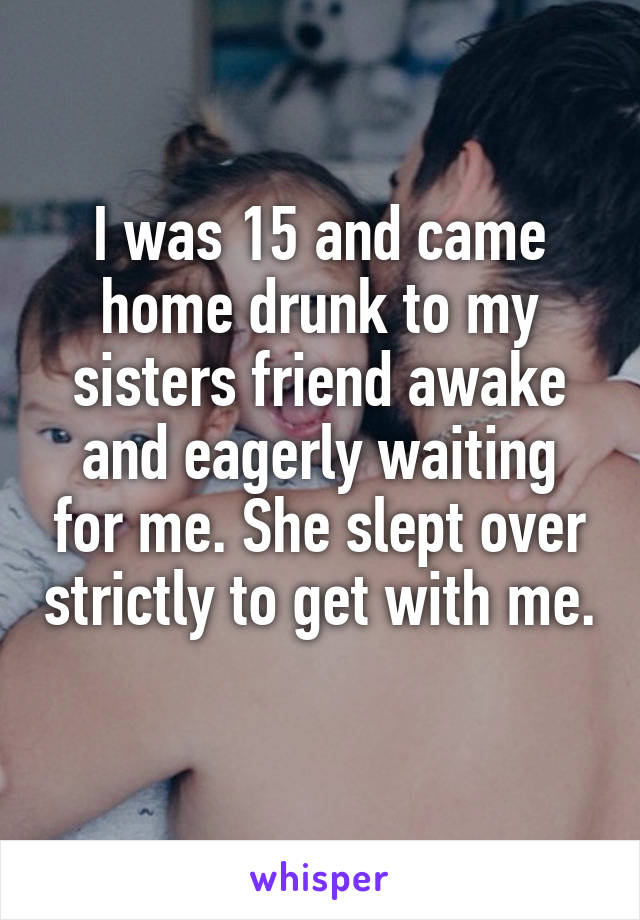I was 15 and came home drunk to my sisters friend awake and eagerly waiting for me. She slept over strictly to get with me. 